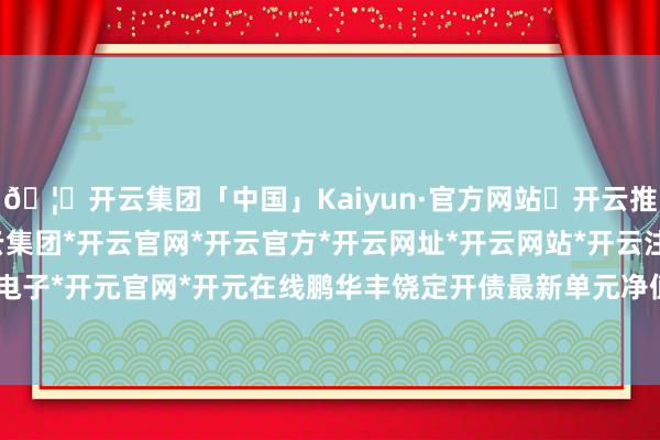 🦄开云集团「中国」Kaiyun·官方网站✅开云推荐✅我们为您提供:开云集团*开云官网*开云官方*开云网址*开云网站*开云注册*开云开户*开云电子*开元官网*开元在线鹏华丰饶定开债最新单元净值为1.09元-开云集团「中国」Kaiyun·官方网站