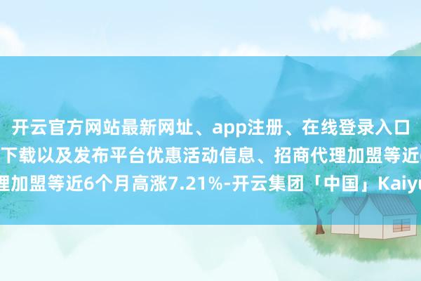 开云官方网站最新网址、app注册、在线登录入口、手机网页版、客户端下载以及发布平台优惠活动信息、招商代理加盟等近6个月高涨7.21%-开云集团「中国」Kaiyun·官方网站