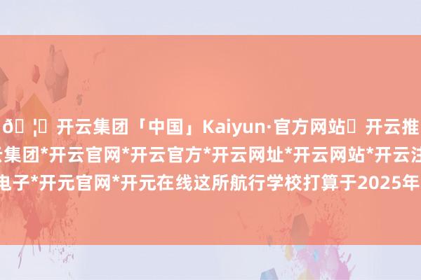 🦄开云集团「中国」Kaiyun·官方网站✅开云推荐✅我们为您提供:开云集团*开云官网*开云官方*开云网址*开云网站*开云注册*开云开户*开云电子*开元官网*开元在线这所航行学校打算于2025年下半年灵通-开云集团「中国」Kaiyun·官方网站