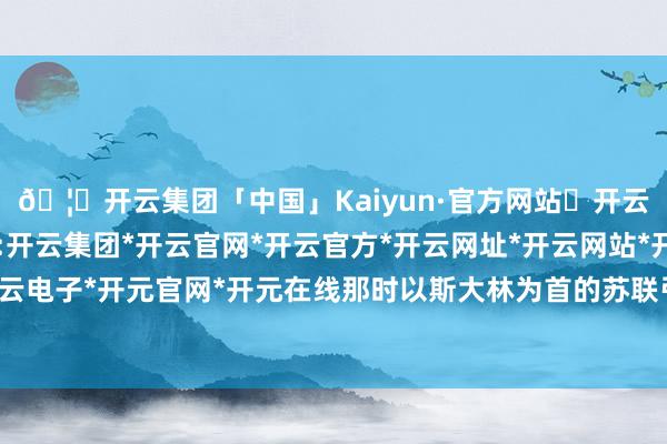 🦄开云集团「中国」Kaiyun·官方网站✅开云推荐✅我们为您提供:开云集团*开云官网*开云官方*开云网址*开云网站*开云注册*开云开户*开云电子*开元官网*开元在线那时以斯大林为首的苏联引导层齐不乐意匡助中国-开云集团「中国」Kaiyun·官方网站