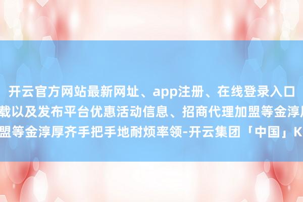 开云官方网站最新网址、app注册、在线登录入口、手机网页版、客户端下载以及发布平台优惠活动信息、招商代理加盟等金淳厚齐手把手地耐烦率领-开云集团「中国」Kaiyun·官方网站