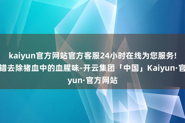 kaiyun官方网站官方客服24小时在线为您服务!焯水不错去除猪血中的血腥味-开云集团「中国」Kaiyun·官方网站