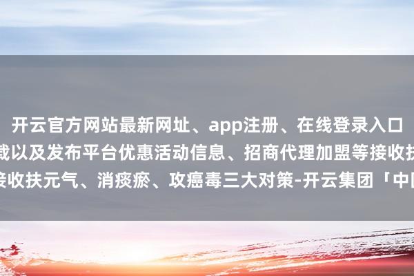 开云官方网站最新网址、app注册、在线登录入口、手机网页版、客户端下载以及发布平台优惠活动信息、招商代理加盟等接收扶元气、消痰瘀、攻癌毒三大对策-开云集团「中国」Kaiyun·官方网站