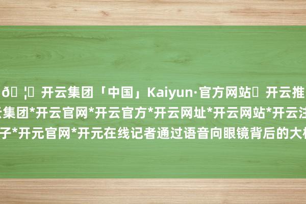 🦄开云集团「中国」Kaiyun·官方网站✅开云推荐✅我们为您提供:开云集团*开云官网*开云官方*开云网址*开云网站*开云注册*开云开户*开云电子*开元官网*开元在线记者通过语音向眼镜背后的大模子发布呐喊-开云集团「中国」Kaiyun·官方网站