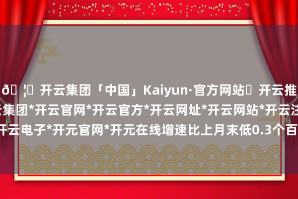 🦄开云集团「中国」Kaiyun·官方网站✅开云推荐✅我们为您提供:开云集团*开云官网*开云官方*开云网址*开云网站*开云注册*开云开户*开云电子*开元官网*开元在线增速比上月末低0.3个百分点-开云集团「中国」Kaiyun·官方网站