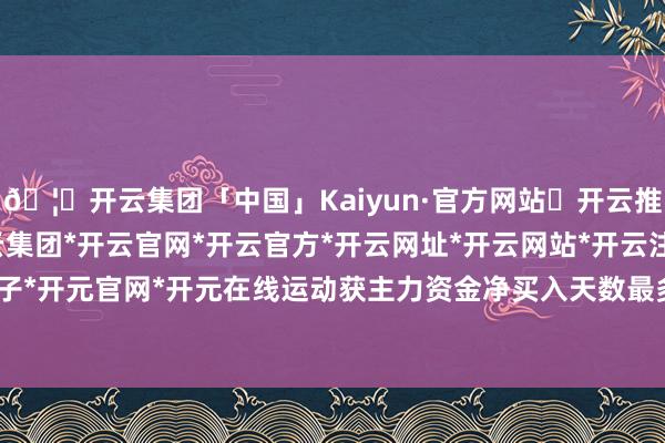 🦄开云集团「中国」Kaiyun·官方网站✅开云推荐✅我们为您提供:开云集团*开云官网*开云官方*开云网址*开云网站*开云注册*开云开户*开云电子*开元官网*开元在线运动获主力资金净买入天数最多的股票是ST东谈主福-开云集团「中国」Kaiyun·官方网站