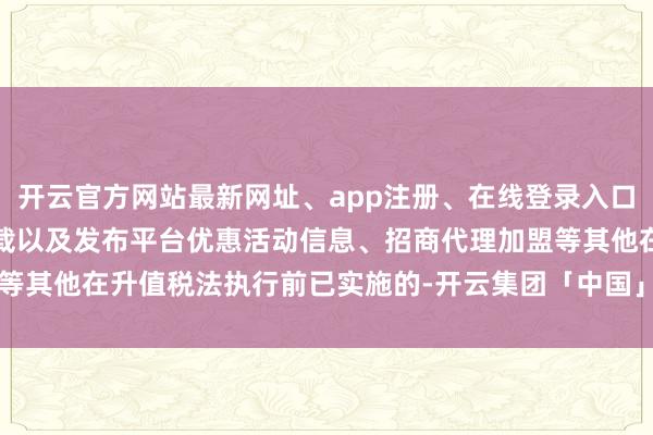 开云官方网站最新网址、app注册、在线登录入口、手机网页版、客户端下载以及发布平台优惠活动信息、招商代理加盟等其他在升值税法执行前已实施的-开云集团「中国」Kaiyun·官方网站