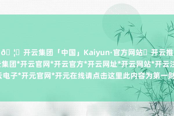 🦄开云集团「中国」Kaiyun·官方网站✅开云推荐✅我们为您提供:开云集团*开云官网*开云官方*开云网址*开云网站*开云注册*开云开户*开云电子*开元官网*开元在线请点击这里此内容为第一财经原创-开云集团「中国」Kaiyun·官方网站