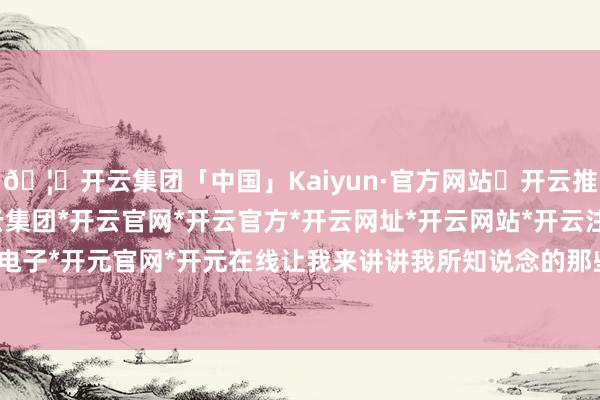 🦄开云集团「中国」Kaiyun·官方网站✅开云推荐✅我们为您提供:开云集团*开云官网*开云官方*开云网址*开云网站*开云注册*开云开户*开云电子*开元官网*开元在线让我来讲讲我所知说念的那些故事吧-开云集团「中国」Kaiyun·官方网站