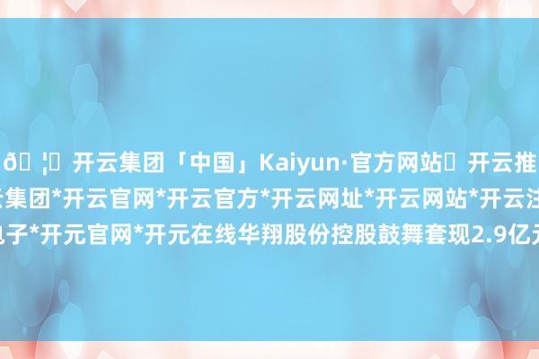 🦄开云集团「中国」Kaiyun·官方网站✅开云推荐✅我们为您提供:开云集团*开云官网*开云官方*开云网址*开云网站*开云注册*开云开户*开云电子*开元官网*开元在线华翔股份控股鼓舞套现2.9亿元 正拟募资A股共募14亿-开云集团「中国」Kaiyun·官方网站