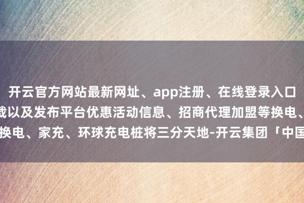 开云官方网站最新网址、app注册、在线登录入口、手机网页版、客户端下载以及发布平台优惠活动信息、招商代理加盟等换电、家充、环球充电桩将三分天地-开云集团「中国」Kaiyun·官方网站