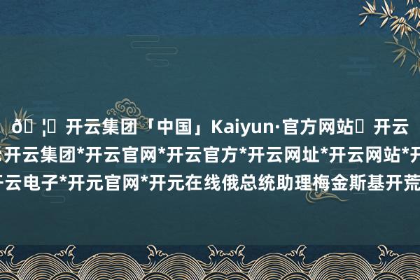 🦄开云集团「中国」Kaiyun·官方网站✅开云推荐✅我们为您提供:开云集团*开云官网*开云官方*开云网址*开云网站*开云注册*开云开户*开云电子*开元官网*开元在线俄总统助理梅金斯基开荒的俄方代表团依然动身-开云集团「中国」Kaiyun·官方网站