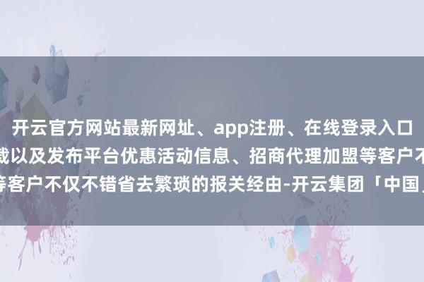 开云官方网站最新网址、app注册、在线登录入口、手机网页版、客户端下载以及发布平台优惠活动信息、招商代理加盟等客户不仅不错省去繁琐的报关经由-开云集团「中国」Kaiyun·官方网站