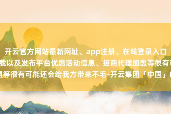 开云官方网站最新网址、app注册、在线登录入口、手机网页版、客户端下载以及发布平台优惠活动信息、招商代理加盟等很有可能还会给我方带来不毛-开云集团「中国」Kaiyun·官方网站