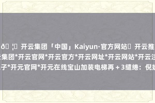 🦄开云集团「中国」Kaiyun·官方网站✅开云推荐✅我们为您提供:开云集团*开云官网*开云官方*开云网址*开云网站*开云注册*开云开户*开云电子*开元官网*开元在线宝山加装电梯再+3缱绻:倪婕裁剪:李楠-开云集团「中国」Kaiyun·官方网站