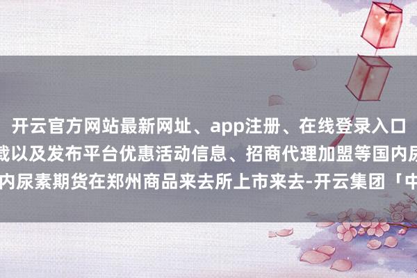 开云官方网站最新网址、app注册、在线登录入口、手机网页版、客户端下载以及发布平台优惠活动信息、招商代理加盟等国内尿素期货在郑州商品来去所上市来去-开云集团「中国」Kaiyun·官方网站