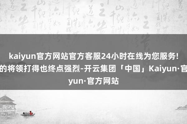 kaiyun官方网站官方客服24小时在线为您服务!而两方的将领打得也终点强烈-开云集团「中国」Kaiyun·官方网站