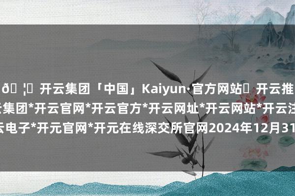 🦄开云集团「中国」Kaiyun·官方网站✅开云推荐✅我们为您提供:开云集团*开云官网*开云官方*开云网址*开云网站*开云注册*开云开户*开云电子*开元官网*开元在线深交所官网2024年12月31日流露-开云集团「中国」Kaiyun·官方网站