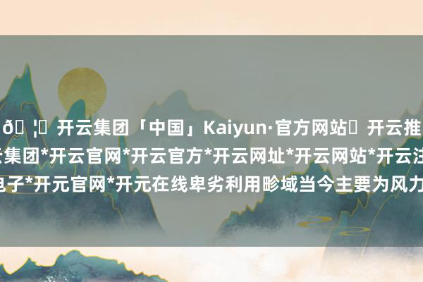 🦄开云集团「中国」Kaiyun·官方网站✅开云推荐✅我们为您提供:开云集团*开云官网*开云官方*开云网址*开云网站*开云注册*开云开户*开云电子*开元官网*开元在线卑劣利用畛域当今主要为风力发电机组-开云集团「中国」Kaiyun·官方网站
