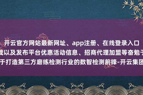 开云官方网站最新网址、app注册、在线登录入口、手机网页版、客户端下载以及发布平台优惠活动信息、招商代理加盟等奋勉于于打造第三方磨练检测行业的数智检测前锋-开云集团「中国」Kaiyun·官方网站