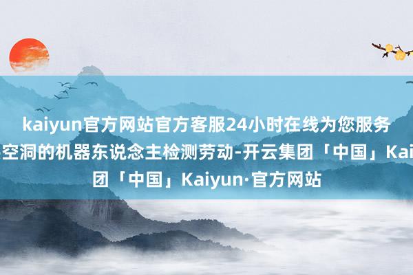 kaiyun官方网站官方客服24小时在线为您服务!可为客户提供空洞的机器东说念主检测劳动-开云集团「中国」Kaiyun·官方网站