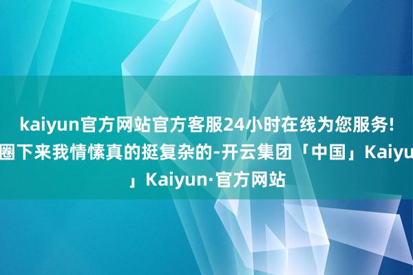 kaiyun官方网站官方客服24小时在线为您服务!参不雅完一圈下来我情愫真的挺复杂的-开云集团「中国」Kaiyun·官方网站