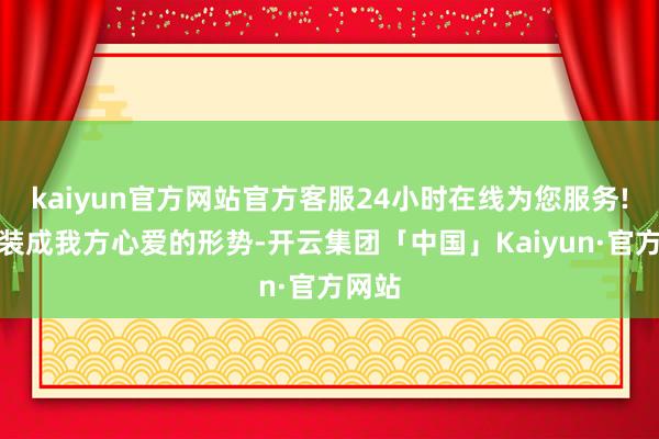 kaiyun官方网站官方客服24小时在线为您服务!总算装成我方心爱的形势-开云集团「中国」Kaiyun·官方网站