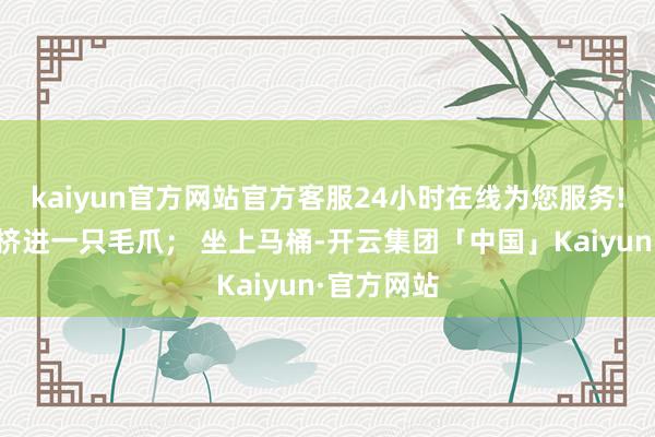 kaiyun官方网站官方客服24小时在线为您服务!门缝下就挤进一只毛爪； 坐上马桶-开云集团「中国」Kaiyun·官方网站