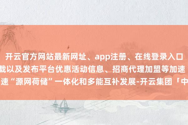 开云官方网站最新网址、app注册、在线登录入口、手机网页版、客户端下载以及发布平台优惠活动信息、招商代理加盟等加速“源网荷储”一体化和多能互补发展-开云集团「中国」Kaiyun·官方网站