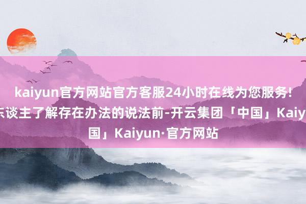 kaiyun官方网站官方客服24小时在线为您服务!比如在一个东谈主了解存在办法的说法前-开云集团「中国」Kaiyun·官方网站