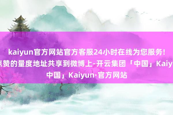 kaiyun官方网站官方客服24小时在线为您服务! 4、通过把点赞的量度地址共享到微博上-开云集团「中国」Kaiyun·官方网站
