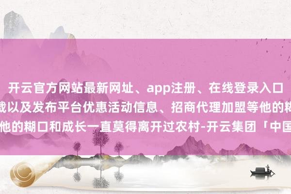 开云官方网站最新网址、app注册、在线登录入口、手机网页版、客户端下载以及发布平台优惠活动信息、招商代理加盟等他的糊口和成长一直莫得离开过农村-开云集团「中国」Kaiyun·官方网站
