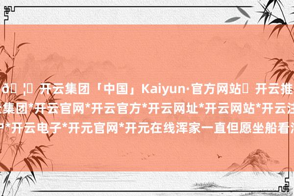 🦄开云集团「中国」Kaiyun·官方网站✅开云推荐✅我们为您提供:开云集团*开云官网*开云官方*开云网址*开云网站*开云注册*开云开户*开云电子*开元官网*开元在线浑家一直但愿坐船看海-开云集团「中国」Kaiyun·官方网站