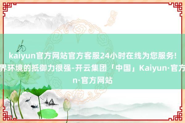 kaiyun官方网站官方客服24小时在线为您服务!对外界环境的抵御力很强-开云集团「中国」Kaiyun·官方网站