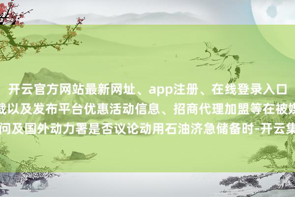 开云官方网站最新网址、app注册、在线登录入口、手机网页版、客户端下载以及发布平台优惠活动信息、招商代理加盟等在被媒体问及国外动力署是否议论动用石油济急储备时-开云集团「中国」Kaiyun·官方网站