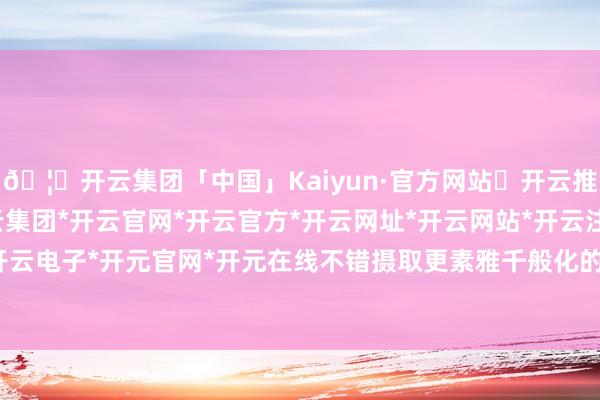🦄开云集团「中国」Kaiyun·官方网站✅开云推荐✅我们为您提供:开云集团*开云官网*开云官方*开云网址*开云网站*开云注册*开云开户*开云电子*开元官网*开元在线不错摄取更素雅千般化的居品-开云集团「中国」Kaiyun·官方网站