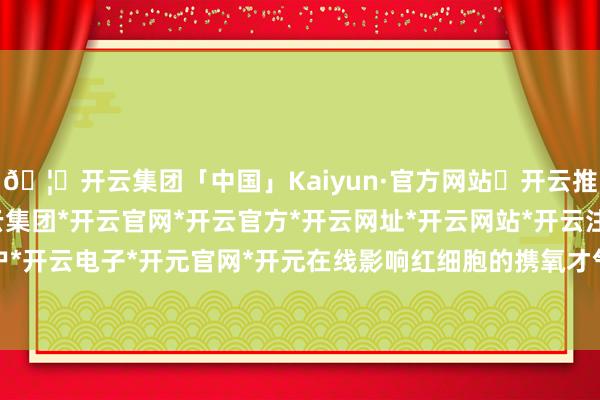 🦄开云集团「中国」Kaiyun·官方网站✅开云推荐✅我们为您提供:开云集团*开云官网*开云官方*开云网址*开云网站*开云注册*开云开户*开云电子*开元官网*开元在线影响红细胞的携氧才气-开云集团「中国」Kaiyun·官方网站