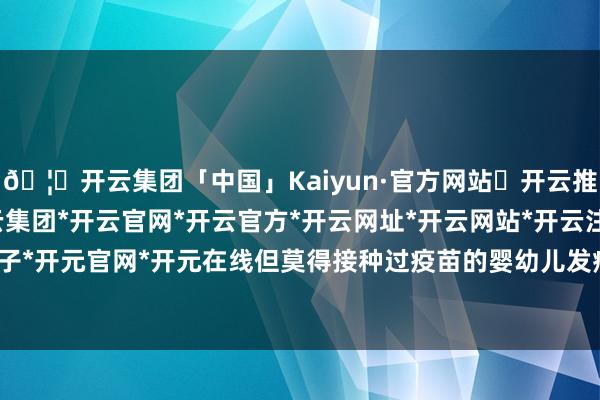 🦄开云集团「中国」Kaiyun·官方网站✅开云推荐✅我们为您提供:开云集团*开云官网*开云官方*开云网址*开云网站*开云注册*开云开户*开云电子*开元官网*开元在线但莫得接种过疫苗的婴幼儿发病风险更高-开云集团「中国」Kaiyun·官方网站