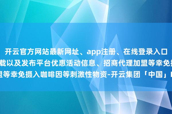 开云官方网站最新网址、app注册、在线登录入口、手机网页版、客户端下载以及发布平台优惠活动信息、招商代理加盟等幸免摄入咖啡因等刺激性物资-开云集团「中国」Kaiyun·官方网站