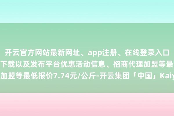 开云官方网站最新网址、app注册、在线登录入口、手机网页版、客户端下载以及发布平台优惠活动信息、招商代理加盟等最低报价7.74元/公斤-开云集团「中国」Kaiyun·官方网站