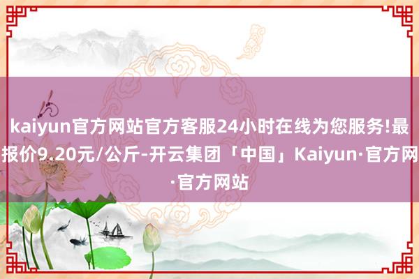 kaiyun官方网站官方客服24小时在线为您服务!最低报价9.20元/公斤-开云集团「中国」Kaiyun·官方网站