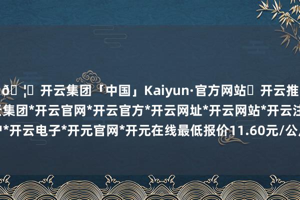 🦄开云集团「中国」Kaiyun·官方网站✅开云推荐✅我们为您提供:开云集团*开云官网*开云官方*开云网址*开云网站*开云注册*开云开户*开云电子*开元官网*开元在线最低报价11.60元/公斤-开云集团「中国」Kaiyun·官方网站