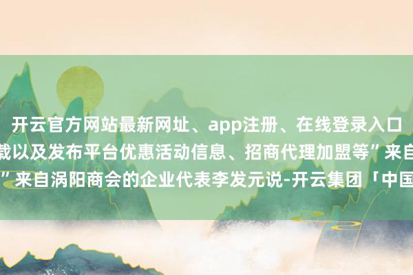 开云官方网站最新网址、app注册、在线登录入口、手机网页版、客户端下载以及发布平台优惠活动信息、招商代理加盟等”来自涡阳商会的企业代表李发元说-开云集团「中国」Kaiyun·官方网站
