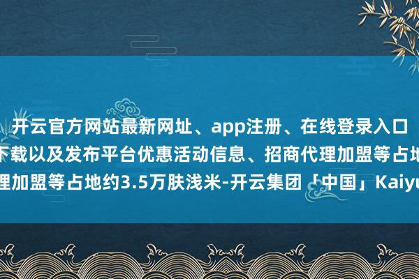 开云官方网站最新网址、app注册、在线登录入口、手机网页版、客户端下载以及发布平台优惠活动信息、招商代理加盟等占地约3.5万肤浅米-开云集团「中国」Kaiyun·官方网站