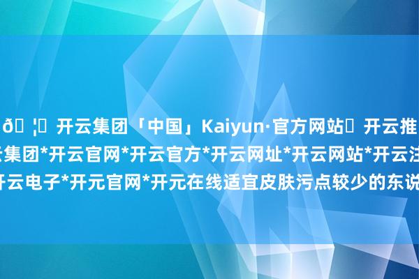 🦄开云集团「中国」Kaiyun·官方网站✅开云推荐✅我们为您提供:开云集团*开云官网*开云官方*开云网址*开云网站*开云注册*开云开户*开云电子*开元官网*开元在线适宜皮肤污点较少的东说念主-开云集团「中国」Kaiyun·官方网站