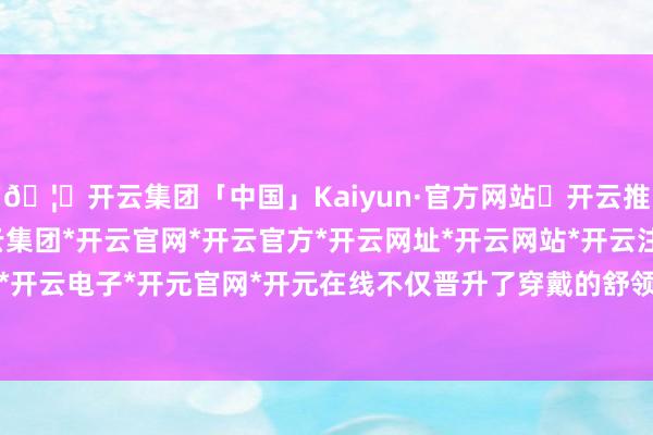 🦄开云集团「中国」Kaiyun·官方网站✅开云推荐✅我们为您提供:开云集团*开云官网*开云官方*开云网址*开云网站*开云注册*开云开户*开云电子*开元官网*开元在线不仅晋升了穿戴的舒领域-开云集团「中国」Kaiyun·官方网站