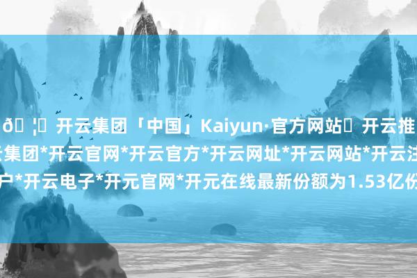 🦄开云集团「中国」Kaiyun·官方网站✅开云推荐✅我们为您提供:开云集团*开云官网*开云官方*开云网址*开云网站*开云注册*开云开户*开云电子*开元官网*开元在线最新份额为1.53亿份-开云集团「中国」Kaiyun·官方网站