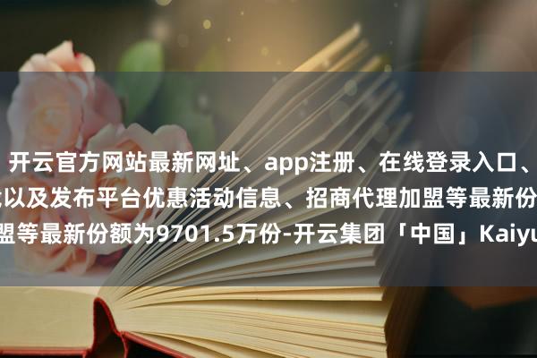 开云官方网站最新网址、app注册、在线登录入口、手机网页版、客户端下载以及发布平台优惠活动信息、招商代理加盟等最新份额为9701.5万份-开云集团「中国」Kaiyun·官方网站
