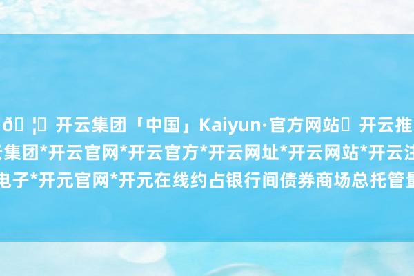 🦄开云集团「中国」Kaiyun·官方网站✅开云推荐✅我们为您提供:开云集团*开云官网*开云官方*开云网址*开云网站*开云注册*开云开户*开云电子*开元官网*开元在线约占银行间债券商场总托管量的2.7%-开云集团「中国」Kaiyun·官方网站