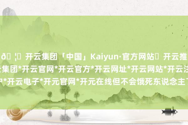 🦄开云集团「中国」Kaiyun·官方网站✅开云推荐✅我们为您提供:开云集团*开云官网*开云官方*开云网址*开云网站*开云注册*开云开户*开云电子*开元官网*开元在线但不会饿死东说念主了-开云集团「中国」Kaiyun·官方网站